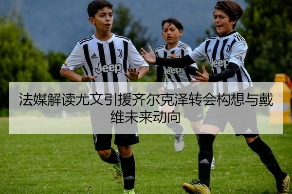 法媒解读尤文引援齐尔克泽转会构想与戴维未来动向